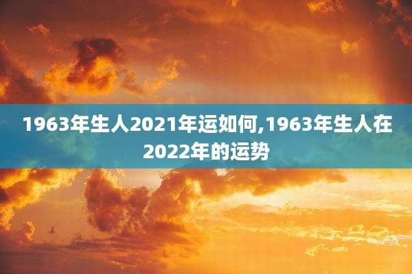 1963年生人2021年运如何,1963年生人在2022年的运势