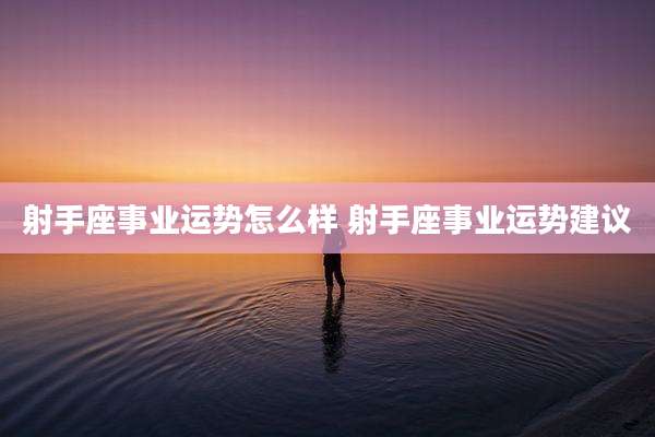 射手座事业运势怎么样 射手座事业运势建议