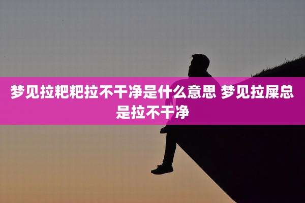 梦见拉粑粑拉不干净是什么意思 梦见拉屎总是拉不干净