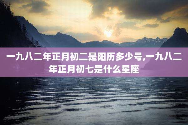一九八二年正月初二是阳历多少号,一九八二年正月初七是什么星座