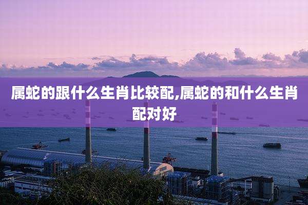 属蛇的跟什么生肖比较配,属蛇的和什么生肖配对好