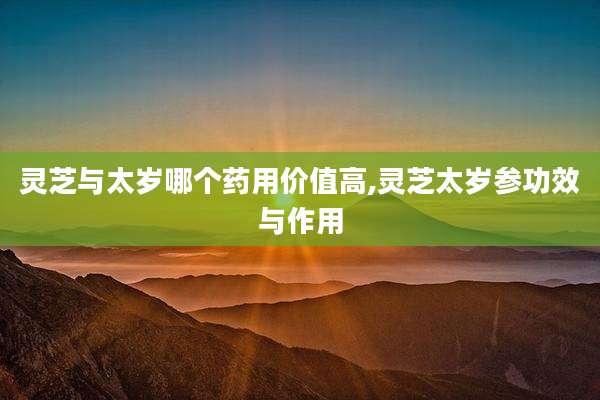 灵芝与太岁哪个药用价值高,灵芝太岁参功效与作用