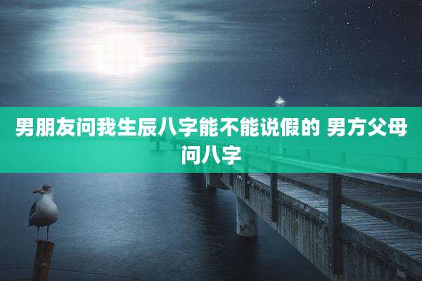 男朋友问我生辰八字能不能说假的 男方父母问八字