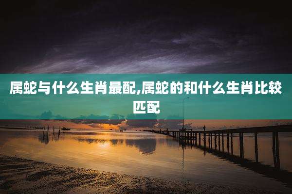 属蛇与什么生肖最配,属蛇的和什么生肖比较匹配