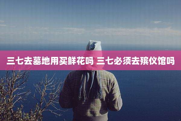 三七去墓地用买鲜花吗 三七必须去殡仪馆吗