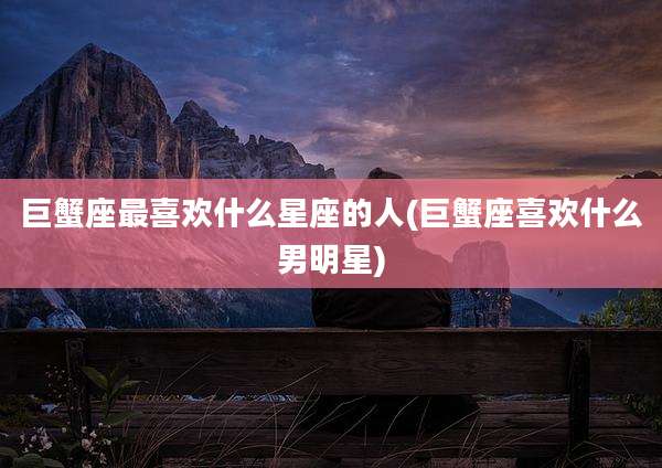 巨蟹座最喜欢什么星座的人(巨蟹座喜欢什么男明星)