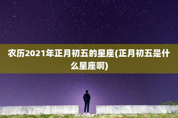 农历2021年正月初五的星座(正月初五是什么星座啊)