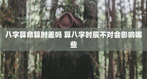 八字算命算时差吗 算八字时辰不对会影响哪些