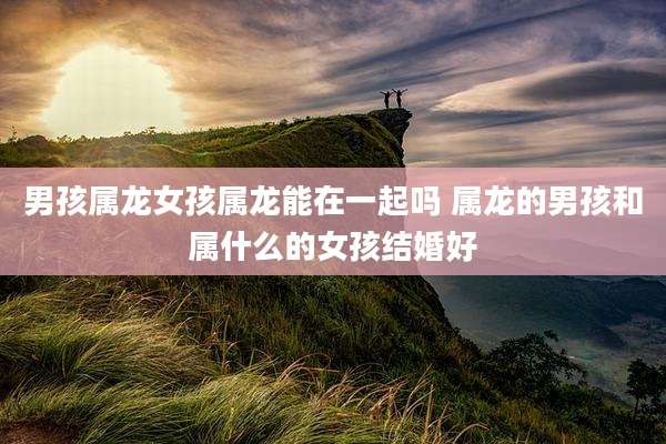 男孩属龙女孩属龙能在一起吗 属龙的男孩和属什么的女孩结婚好