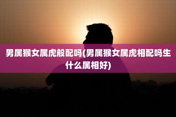 男属猴女属虎般配吗(男属猴女属虎相配吗生什么属相好)