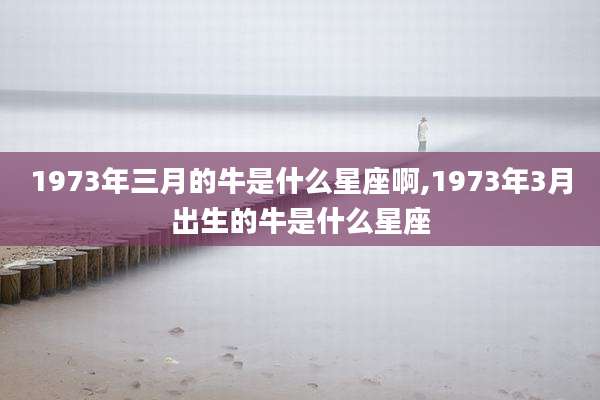 1973年三月的牛是什么星座啊,1973年3月出生的牛是什么星座