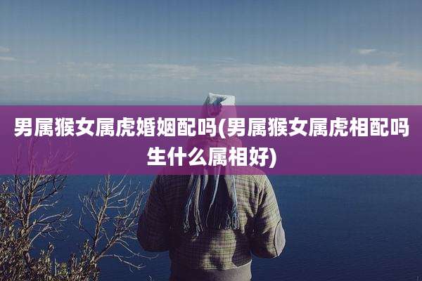 男属猴女属虎婚姻配吗(男属猴女属虎相配吗生什么属相好)