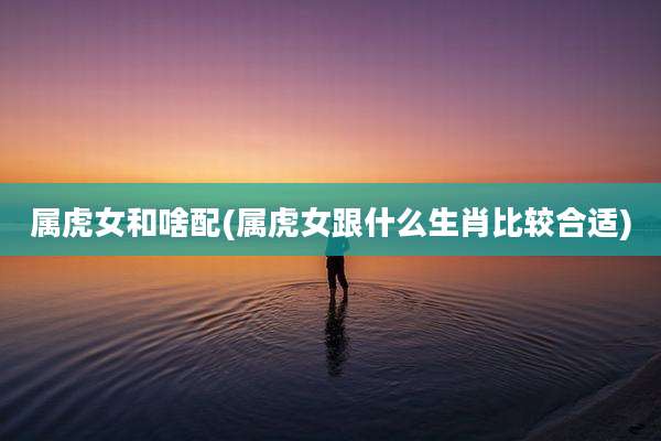 属虎女和啥配(属虎女跟什么生肖比较合适)