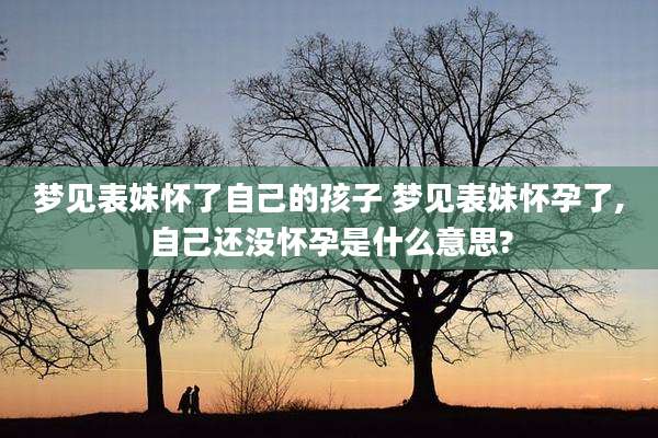 梦见表妹怀了自己的孩子 梦见表妹怀孕了,自己还没怀孕是什么意思?