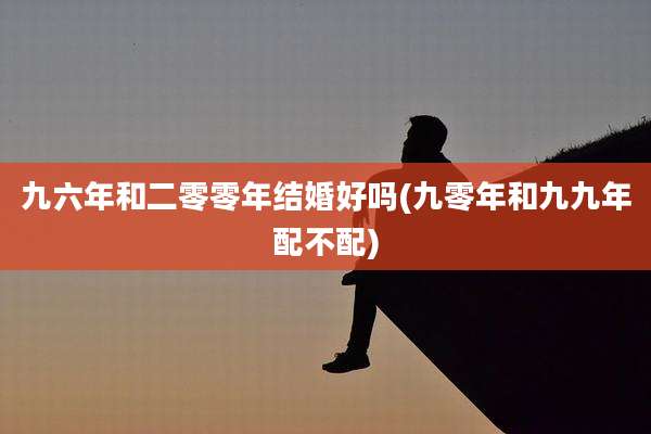 九六年和二零零年结婚好吗(九零年和九九年配不配)