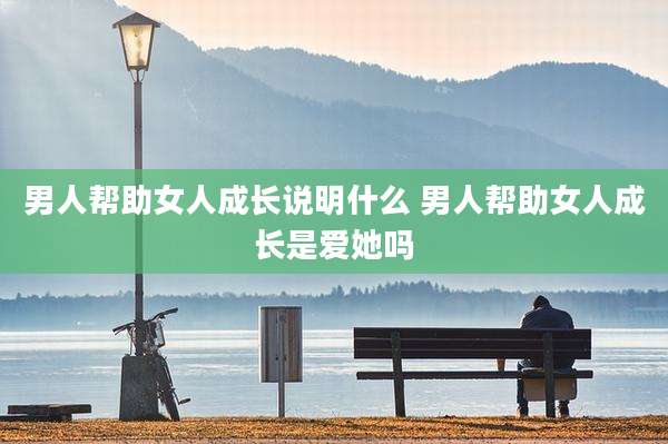男人帮助女人成长说明什么 男人帮助女人成长是爱她吗