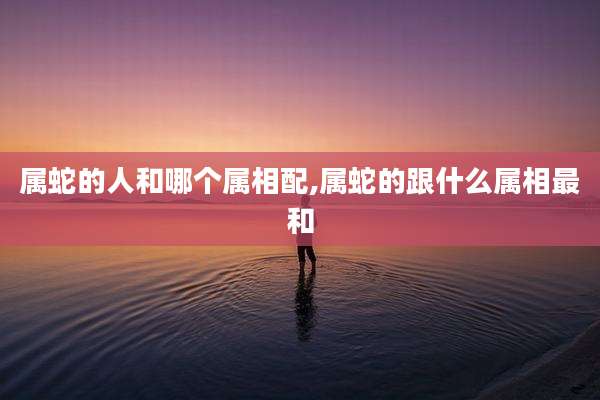 属蛇的人和哪个属相配,属蛇的跟什么属相最和