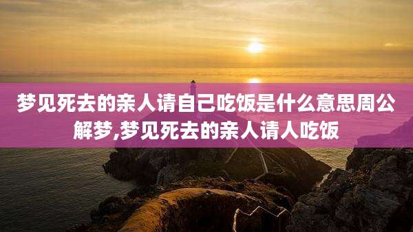 梦见死去的亲人请自己吃饭是什么意思周公解梦,梦见死去的亲人请人吃饭