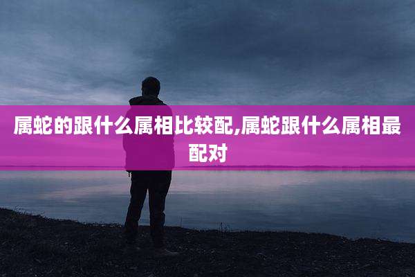 属蛇的跟什么属相比较配,属蛇跟什么属相最配对