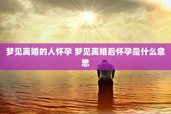 梦见离婚的人怀孕 梦见离婚后怀孕是什么意思