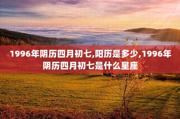 1996年阴历四月初七,阳历是多少,1996年阴历四月初七是什么星座