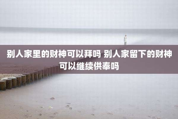 别人家里的财神可以拜吗 别人家留下的财神可以继续供奉吗
