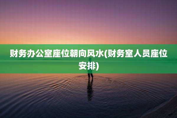 财务办公室座位朝向风水(财务室人员座位安排)