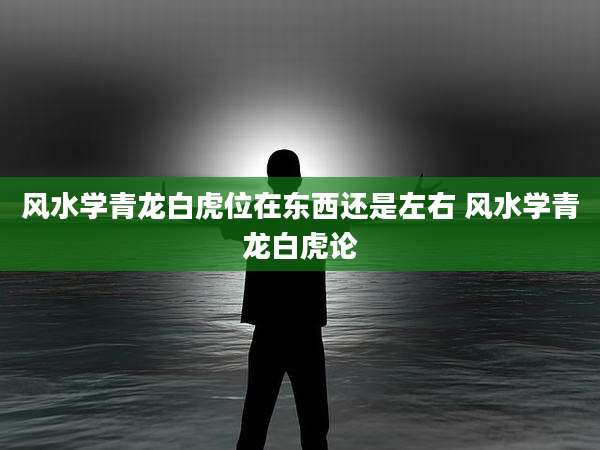 风水学青龙白虎位在东西还是左右 风水学青龙白虎论