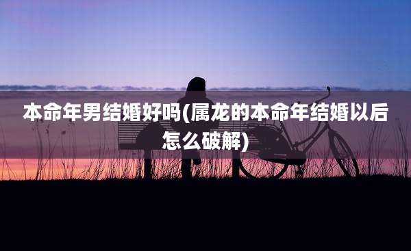 本命年男结婚好吗(属龙的本命年结婚以后怎么破解)