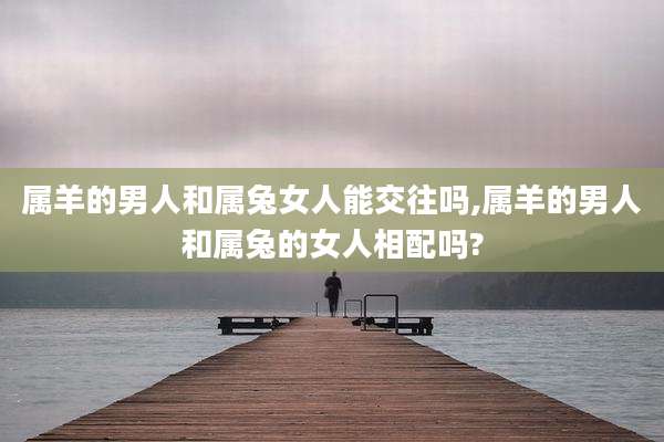 属羊的男人和属兔女人能交往吗,属羊的男人和属兔的女人相配吗?