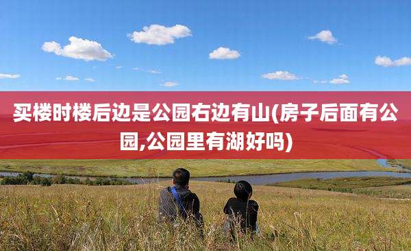 买楼时楼后边是公园右边有山(房子后面有公园,公园里有湖好吗)