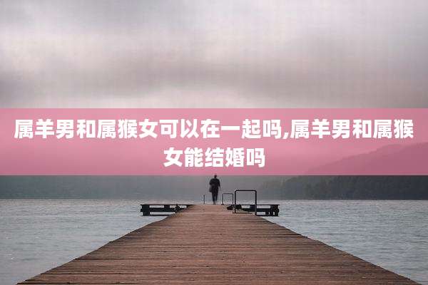 属羊男和属猴女可以在一起吗,属羊男和属猴女能结婚吗