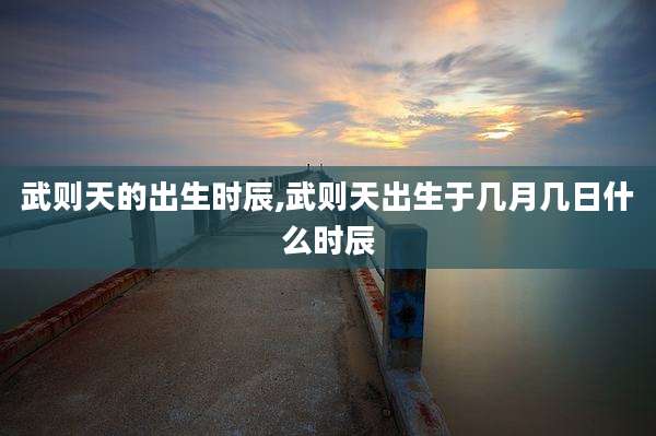武则天的出生时辰,武则天出生于几月几日什么时辰
