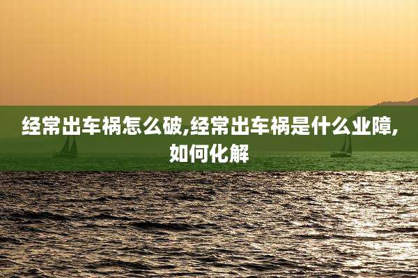 经常出车祸怎么破,经常出车祸是什么业障,如何化解