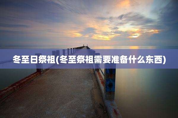 冬至日祭祖(冬至祭祖需要准备什么东西)