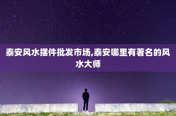 泰安风水摆件批发市场,泰安哪里有著名的风水大师