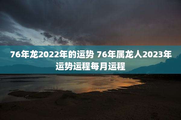 76年龙2022年的运势 76年属龙人2023年运势运程每月运程