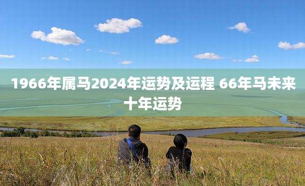 1966年属马2024年运势及运程 66年马未来十年运势