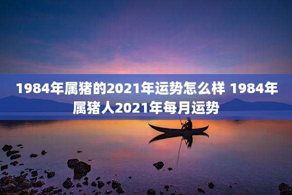 1984年属猪的2021年运势怎么样 1984年属猪人2021年每月运势