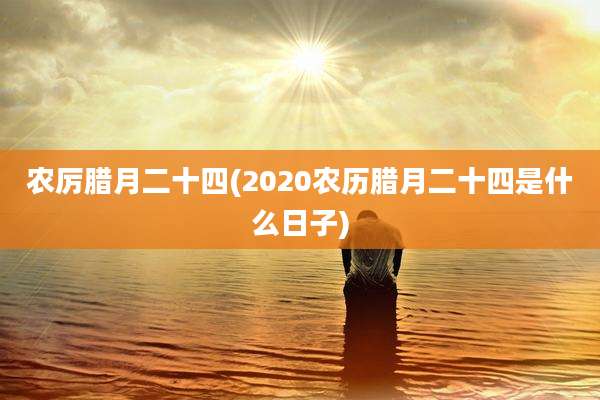 农厉腊月二十四(2020农历腊月二十四是什么日子)