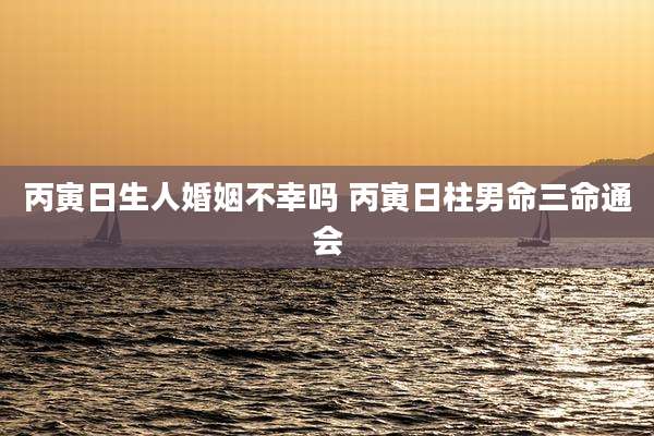 丙寅日生人婚姻不幸吗 丙寅日柱男命三命通会