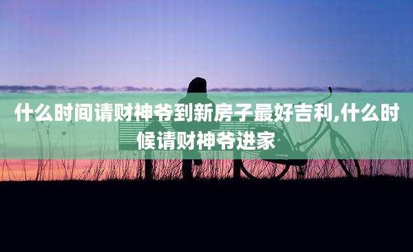 什么时间请财神爷到新房子最好吉利,什么时候请财神爷进家
