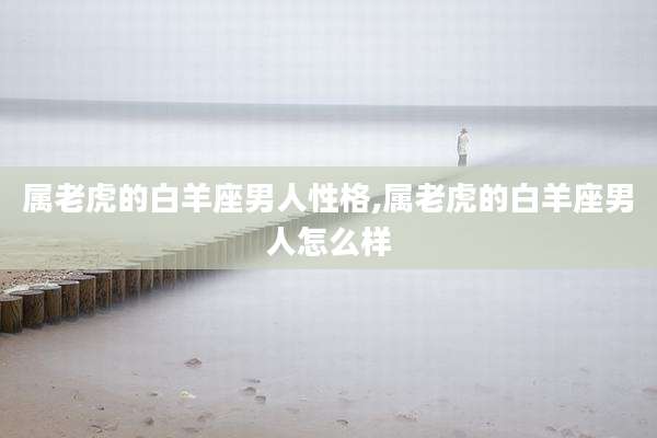 属老虎的白羊座男人性格,属老虎的白羊座男人怎么样