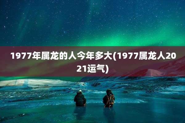 1977年属龙的人今年多大(1977属龙人2021运气)