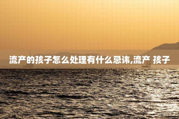 流产的孩子怎么处理有什么忌讳,流产 孩子
