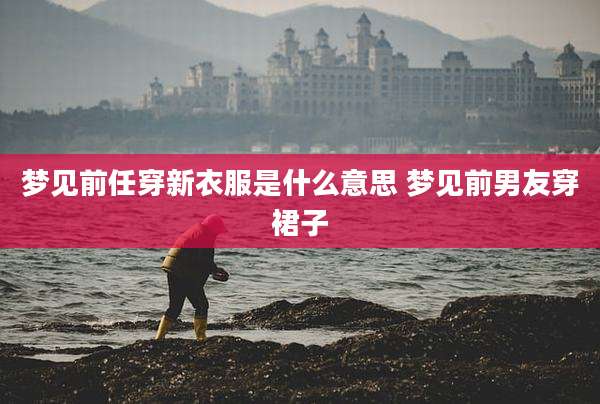 梦见前任穿新衣服是什么意思 梦见前男友穿裙子