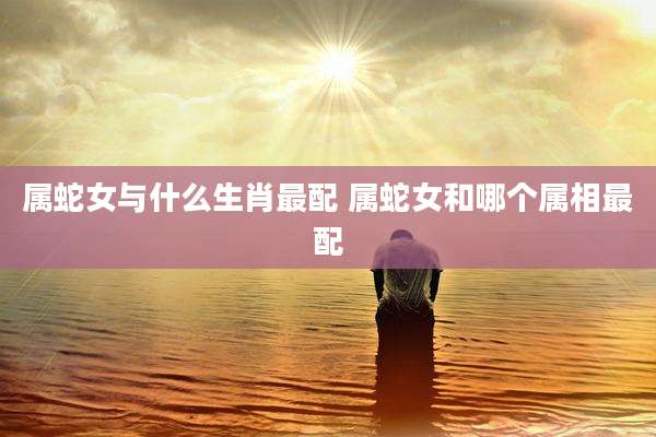 属蛇女与什么生肖最配 属蛇女和哪个属相最配