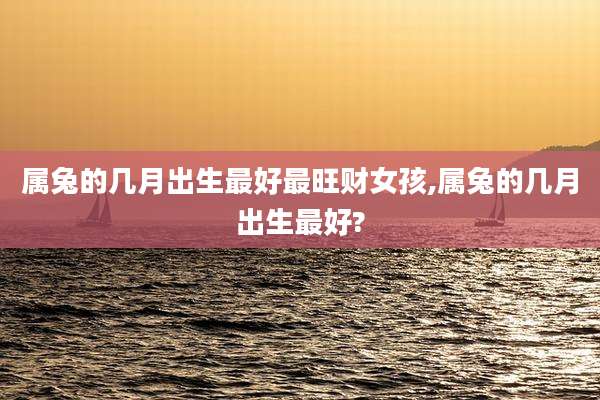 属兔的几月出生最好最旺财女孩,属兔的几月出生最好?