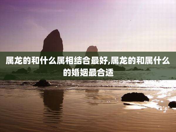 属龙的和什么属相结合最好,属龙的和属什么的婚姻最合适