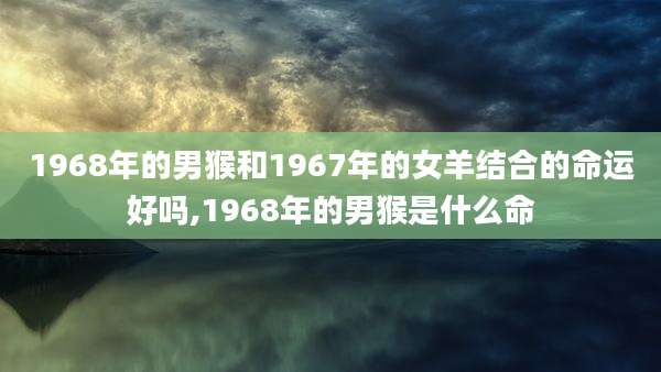 1968年的男猴和1967年的女羊结合的命运好吗,1968年的男猴是什么命